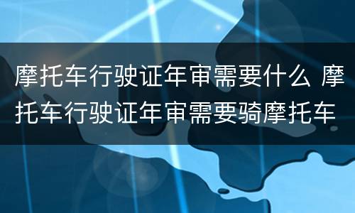 摩托车行驶证年审需要什么 摩托车行驶证年审需要骑摩托车去吗