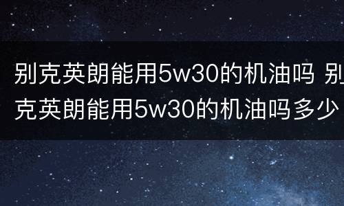 别克英朗能用5w30的机油吗 别克英朗能用5w30的机油吗多少钱