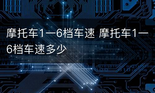 摩托车1一6档车速 摩托车1一6档车速多少