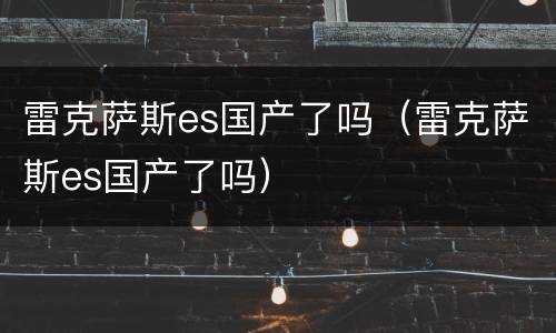 雷克萨斯es国产了吗（雷克萨斯es国产了吗）