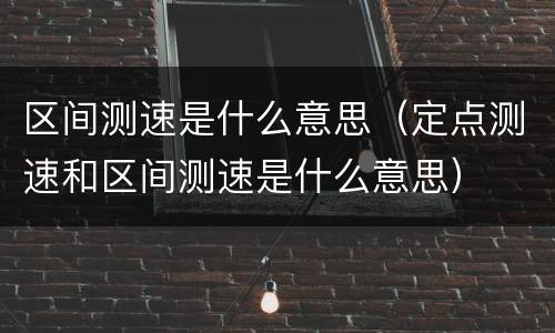 区间测速是什么意思（定点测速和区间测速是什么意思）