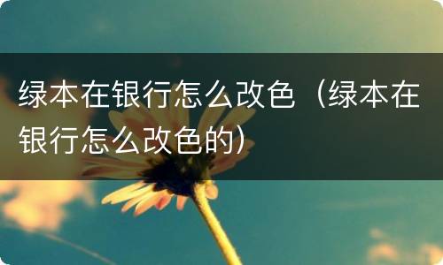 绿本在银行怎么改色（绿本在银行怎么改色的）