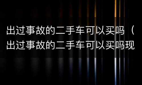 出过事故的二手车可以买吗（出过事故的二手车可以买吗现在）