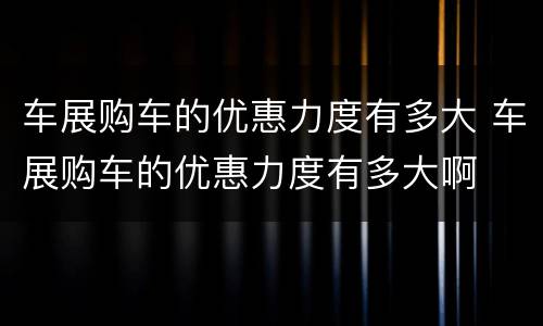 车展购车的优惠力度有多大 车展购车的优惠力度有多大啊