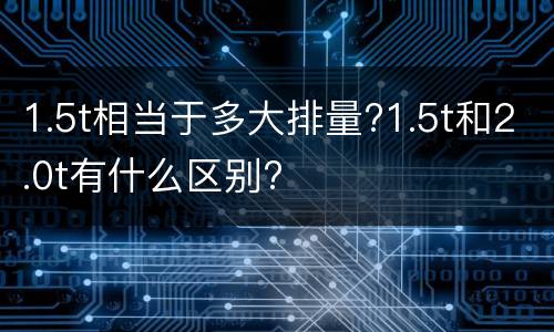 1.5t相当于多大排量?1.5t和2.0t有什么区别?
