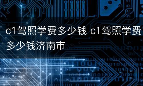c1驾照学费多少钱 c1驾照学费多少钱济南市