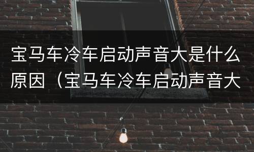 宝马车冷车启动声音大是什么原因（宝马车冷车启动声音大是什么原因造成的）