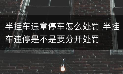 半挂车违章停车怎么处罚 半挂车违停是不是要分开处罚