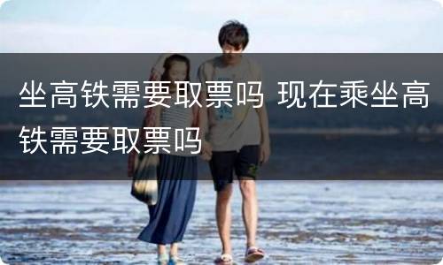 坐高铁需要取票吗 现在乘坐高铁需要取票吗