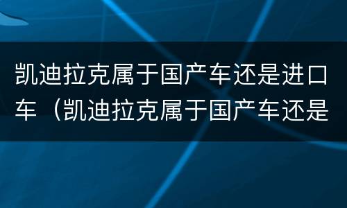 凯迪拉克属于国产车还是进口车（凯迪拉克属于国产车还是进口车型）