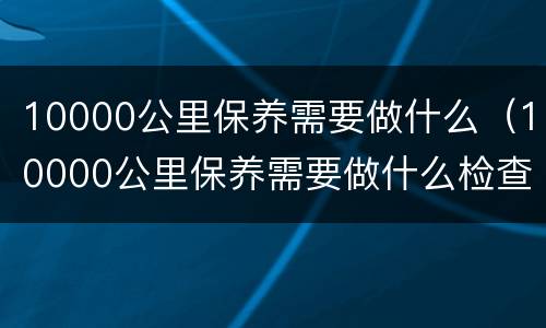 10000公里保养需要做什么（10000公里保养需要做什么检查）