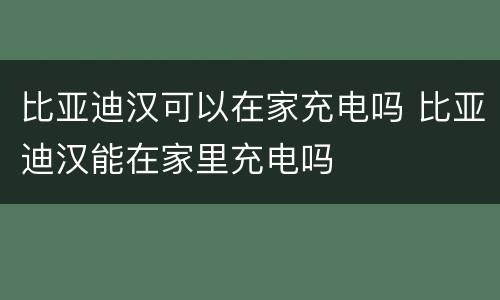 比亚迪汉可以在家充电吗 比亚迪汉能在家里充电吗