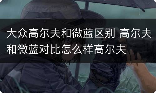 大众高尔夫和微蓝区别 高尔夫和微蓝对比怎么样高尔夫