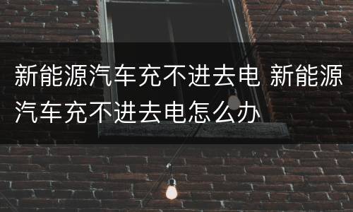 新能源汽车充不进去电 新能源汽车充不进去电怎么办