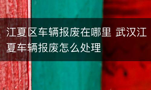 江夏区车辆报废在哪里 武汉江夏车辆报废怎么处理