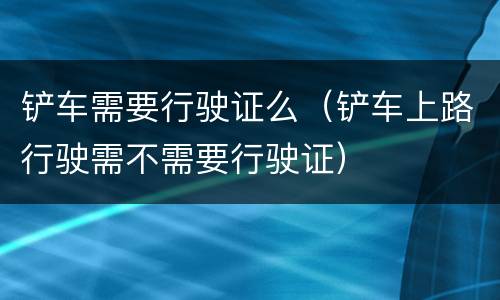 铲车需要行驶证么（铲车上路行驶需不需要行驶证）