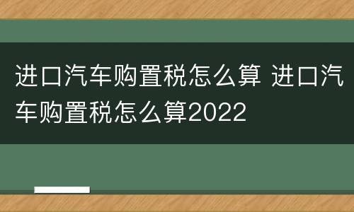 进口汽车购置税怎么算 进口汽车购置税怎么算2022