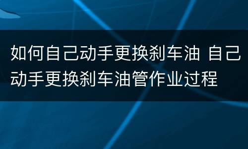 如何自己动手更换刹车油 自己动手更换刹车油管作业过程
