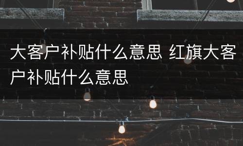 大客户补贴什么意思 红旗大客户补贴什么意思
