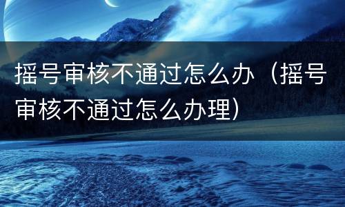 摇号审核不通过怎么办（摇号审核不通过怎么办理）