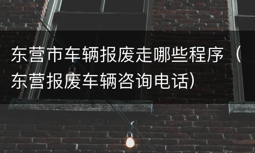 东营市车辆报废走哪些程序（东营报废车辆咨询电话）