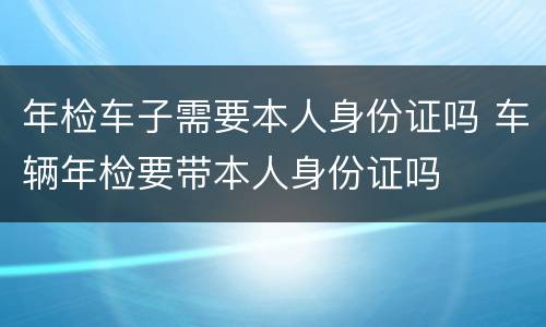年检车子需要本人身份证吗 车辆年检要带本人身份证吗