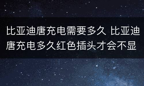 比亚迪唐充电需要多久 比亚迪唐充电多久红色插头才会不显示