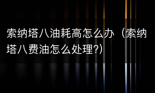 索纳塔八油耗高怎么办（索纳塔八费油怎么处理?）