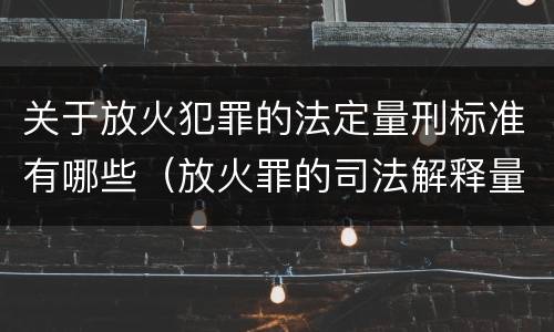 关于放火犯罪的法定量刑标准有哪些（放火罪的司法解释量刑标准）