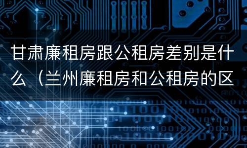 甘肃廉租房跟公租房差别是什么（兰州廉租房和公租房的区别）