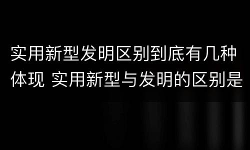 实用新型发明区别到底有几种体现 实用新型与发明的区别是什么