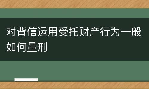 对背信运用受托财产行为一般如何量刑
