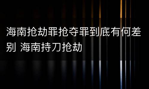 海南抢劫罪抢夺罪到底有何差别 海南持刀抢劫