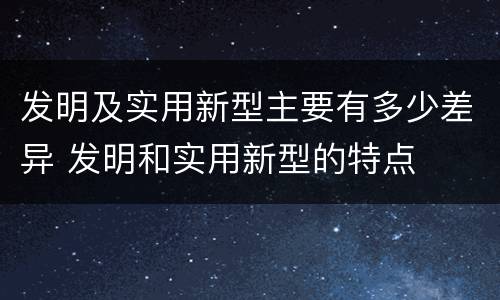 发明及实用新型主要有多少差异 发明和实用新型的特点