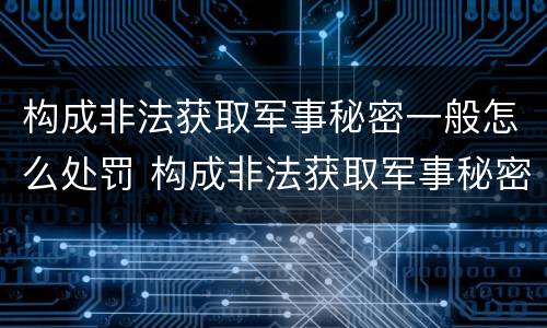 构成非法获取军事秘密一般怎么处罚 构成非法获取军事秘密一般怎么处罚的