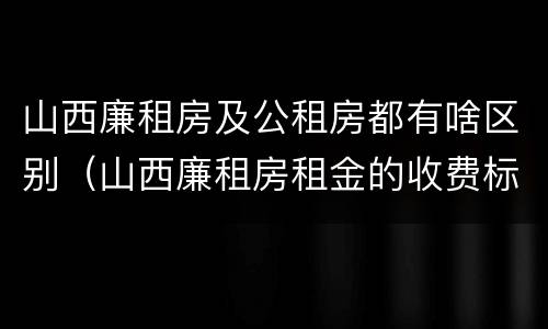 山西廉租房及公租房都有啥区别（山西廉租房租金的收费标准）