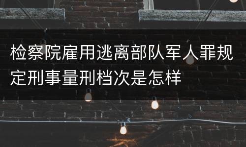 检察院雇用逃离部队军人罪规定刑事量刑档次是怎样