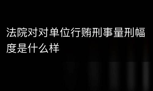 法院对对单位行贿刑事量刑幅度是什么样