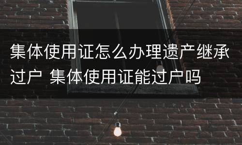 集体使用证怎么办理遗产继承过户 集体使用证能过户吗