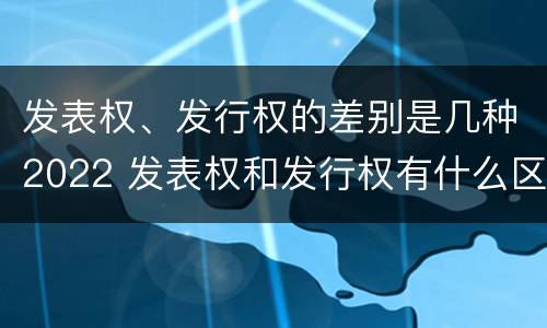 发表权、发行权的差别是几种2022 发表权和发行权有什么区别