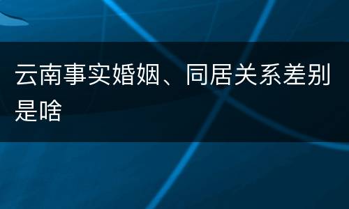 云南事实婚姻、同居关系差别是啥