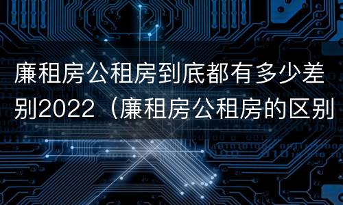 廉租房公租房到底都有多少差别2022（廉租房公租房的区别在哪里）