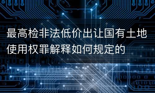 最高检非法低价出让国有土地使用权罪解释如何规定的