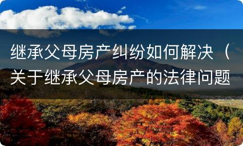 继承父母房产纠纷如何解决（关于继承父母房产的法律问题）