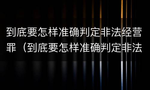 到底要怎样准确判定非法经营罪（到底要怎样准确判定非法经营罪呢）