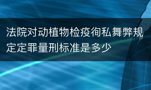 法院对动植物检疫徇私舞弊规定定罪量刑标准是多少