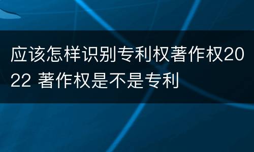 应该怎样识别专利权著作权2022 著作权是不是专利