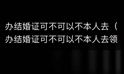 办结婚证可不可以不本人去（办结婚证可不可以不本人去领）