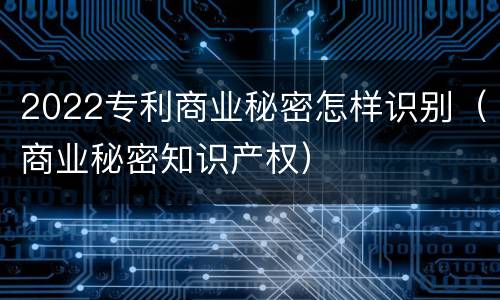 2022专利商业秘密怎样识别（商业秘密知识产权）
