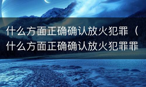 什么方面正确确认放火犯罪（什么方面正确确认放火犯罪罪名）